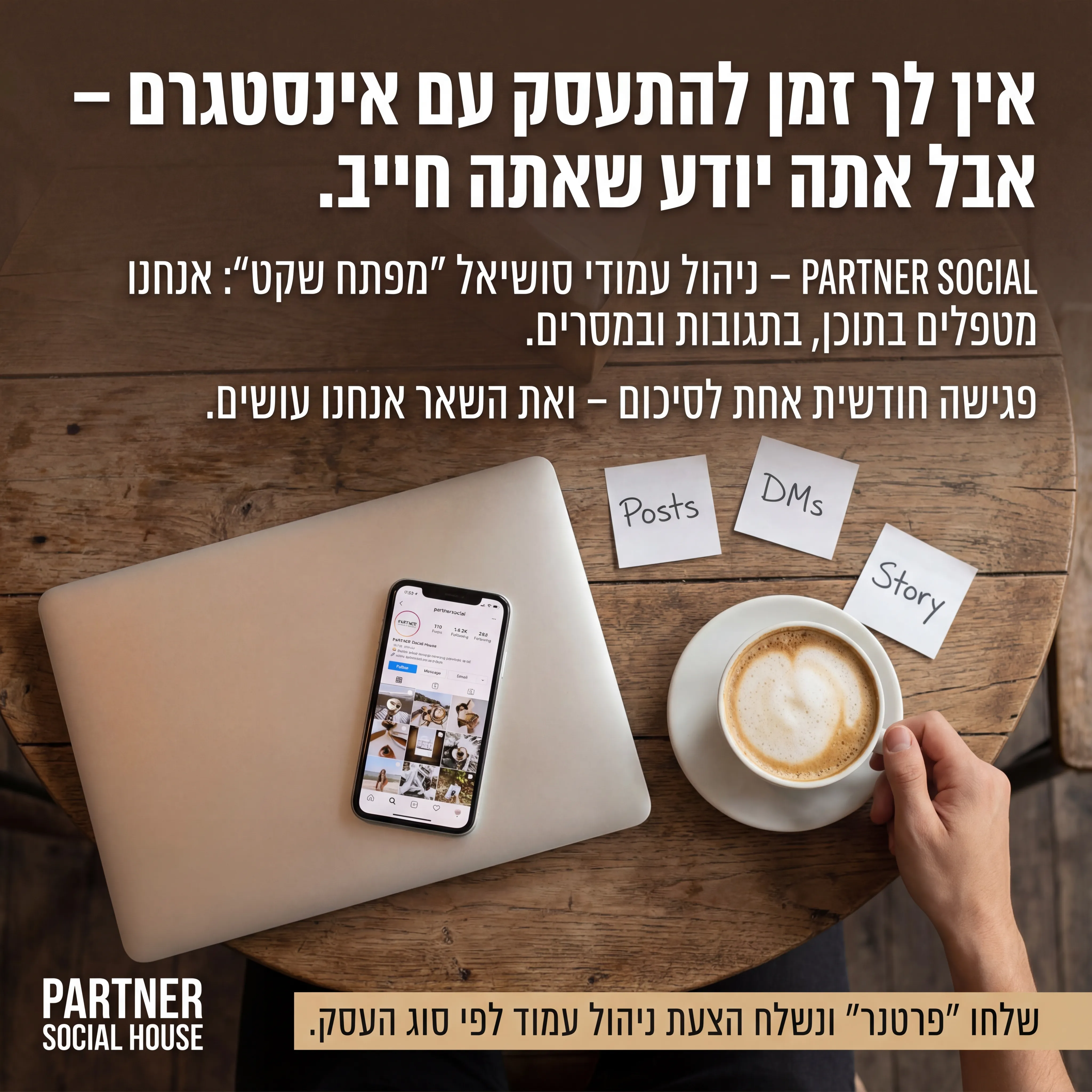 Partner Social - נוצר ב-Shotto AI. פרומפט: 🤝 PARTNER SOCIAL HOUSE 4
טקסט מודעה:
כותרת:
אין לך זמן להתעסק עם אינסטגרם – אבל אתה יודע שאתה חייב.
שורה שנייה:
PARTNER SOCIAL – ניהול עמודי סושיאל "מפתח שקט": אנחנו מטפלים בתוכן, בתגובות ובמסרים.
שורה שלישית:
פגישה חודשית אחת לסיכום – ואת השאר אנחנו עושים.
CTA:
שלחו "פרטנר" ונשלח הצעת ניהול עמוד לפי סוג העסק.
רעיון לתמונה:
לפטופ סגור, טלפון פתוח על אינסטגרם, כוס קפה, פתקים קטנים עם מילים כמו "Posts", "DMs", "Story". לוגו PARTNER SOCIAL HOUSE. אווירה: שקט, פחות סטרס.